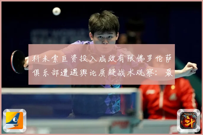 科米索巨资投入成效有限佛罗伦萨俱乐部遭遇舆论质疑战术观察：最新赛事动态与深度分析