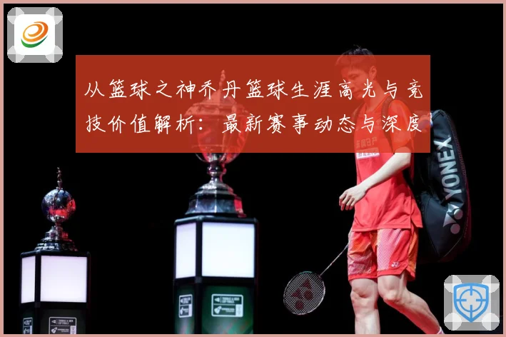 从篮球之神乔丹篮球生涯高光与竞技价值解析：最新赛事动态与深度分析