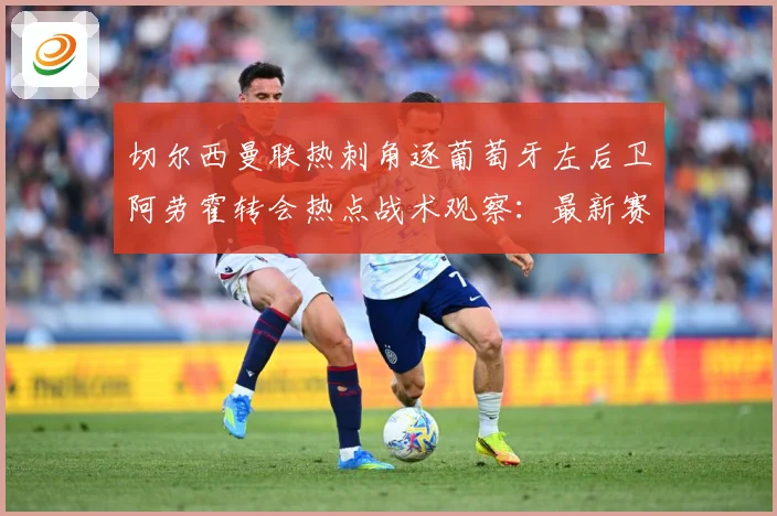 切尔西曼联热刺角逐葡萄牙左后卫阿劳霍转会热点战术观察：最新赛事动态与深度分析
