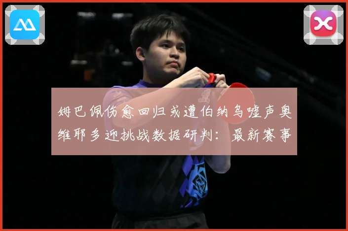 姆巴佩伤愈回归或遭伯纳乌嘘声奥维耶多迎挑战数据研判：最新赛事动态与深度分析