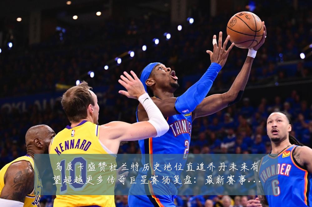 乌度卡盛赞杜兰特历史地位直追乔丹未来有望超越更多传奇巨星赛场复盘:最新赛事动态与深度分析