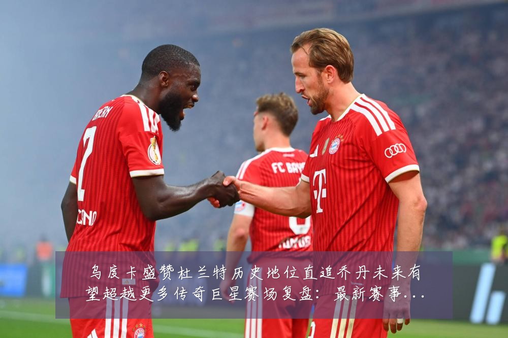 乌度卡盛赞杜兰特历史地位直追乔丹未来有望超越更多传奇巨星赛场复盘:最新赛事动态与深度分析