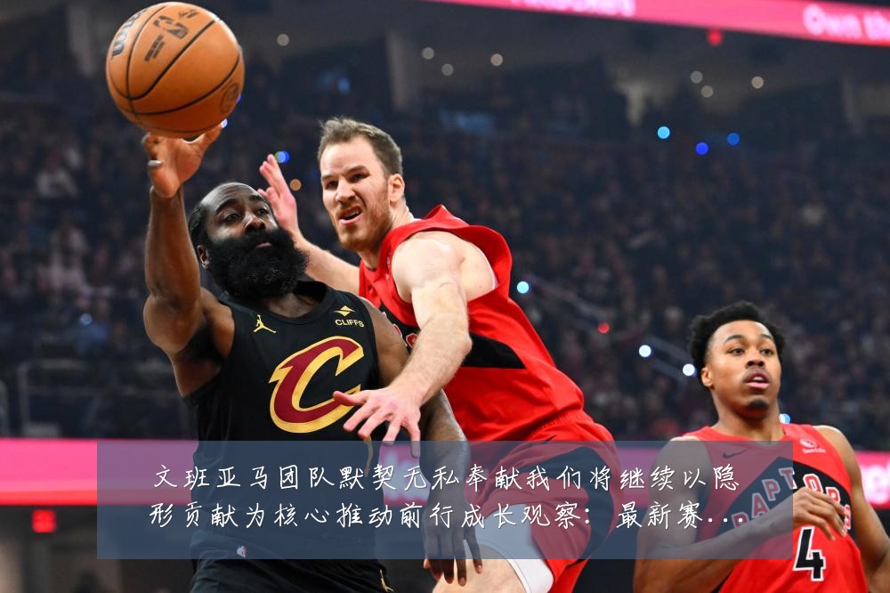 文班亚马团队默契无私奉献我们将继续以隐形贡献为核心推动前行成长观察:最新赛事动态与深度分析