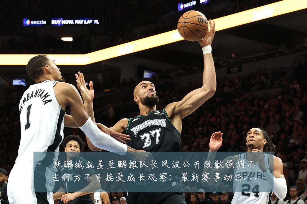 新鹏城就姜至鹏撤队长风波公开致歉强调不当行为不可接受成长观察:最新赛事动态与深度分析