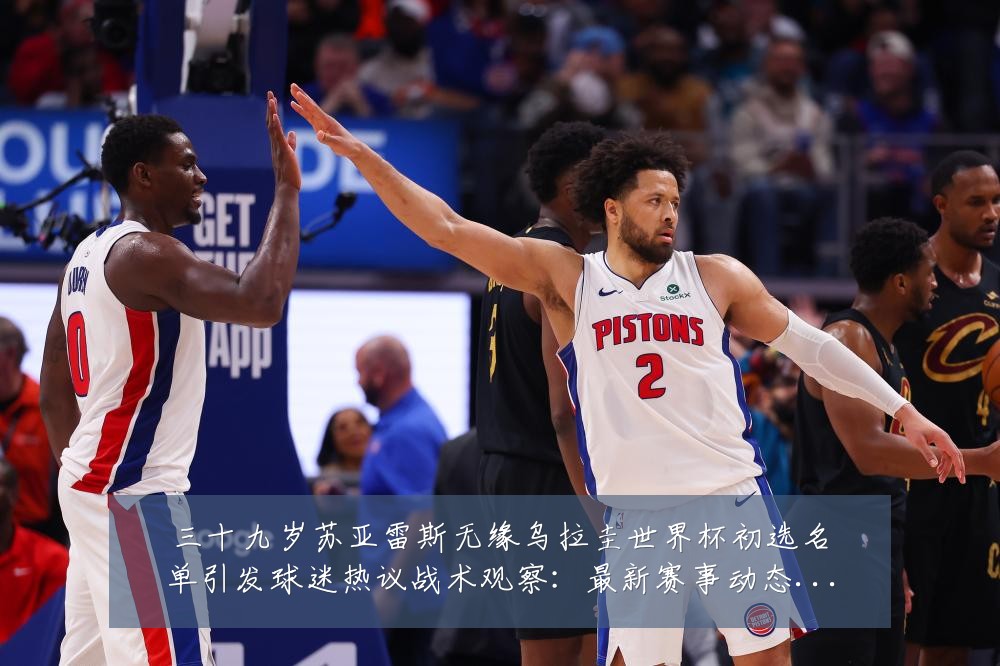 三十九岁苏亚雷斯无缘乌拉圭世界杯初选名单引发球迷热议战术观察:最新赛事动态与深度分析